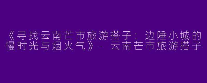 《寻找云南芒市旅游搭子：边陲小城的慢时光与烟火气》-云南芒市旅游搭子