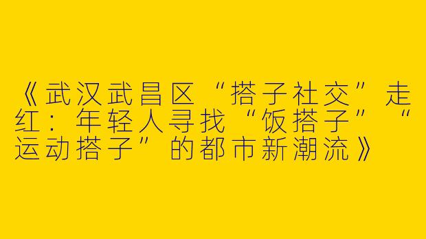 《武汉武昌区“搭子社交”走红：年轻人寻找“饭搭子”“运动搭子”的都市新潮流》