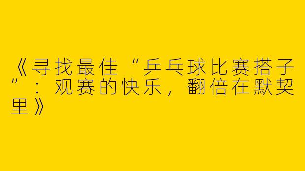 《寻找最佳“乒乓球比赛搭子”：观赛的快乐，翻倍在默契里》