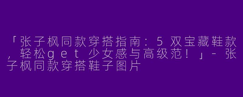 「张子枫同款穿搭指南：5双宝藏鞋款，轻松get少女感与高级范！」-张子枫同款穿搭鞋子图片