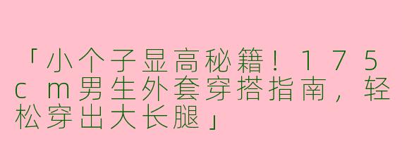 「小个子显高秘籍！175cm男生外套穿搭指南，轻松穿出大长腿」