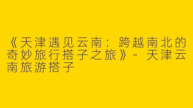 《天津遇见云南：跨越南北的奇妙旅行搭子之旅》-天津云南旅游搭子
