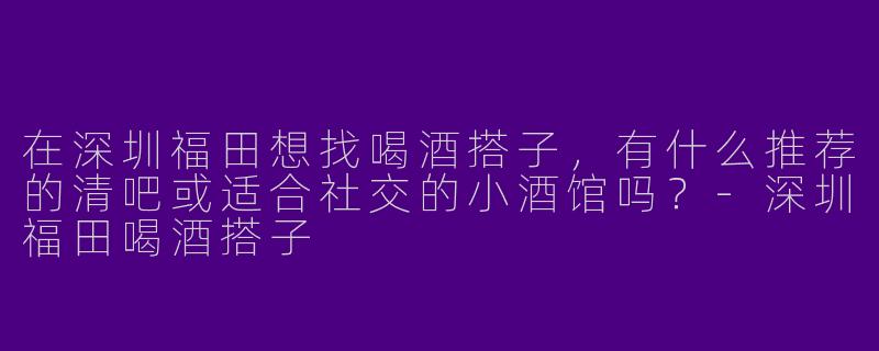 在深圳福田想找喝酒搭子，有什么推荐的清吧或适合社交的小酒馆吗？-深圳福田喝酒搭子