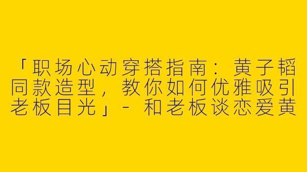 「职场心动穿搭指南：黄子韬同款造型，教你如何优雅吸引老板目光」-和老板谈恋爱黄子韬穿搭
