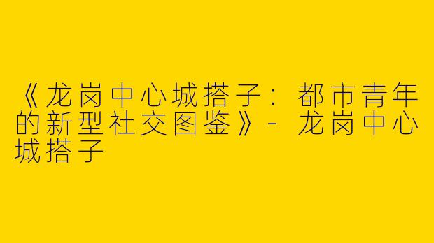 《龙岗中心城搭子：都市青年的新型社交图鉴》-龙岗中心城搭子