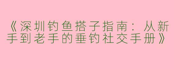 《深圳钓鱼搭子指南：从新手到老手的垂钓社交手册》