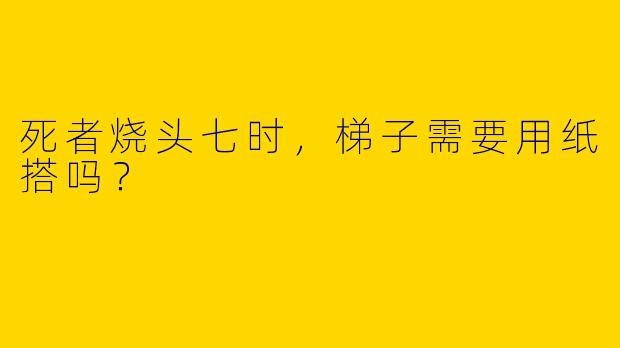 死者烧头七时，梯子需要用纸搭吗？