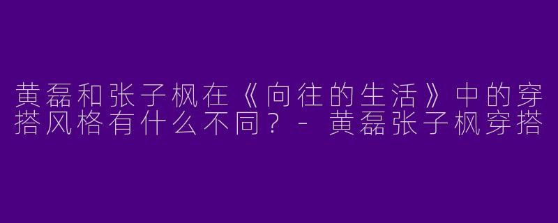 黄磊和张子枫在《向往的生活》中的穿搭风格有什么不同？-黄磊张子枫穿搭