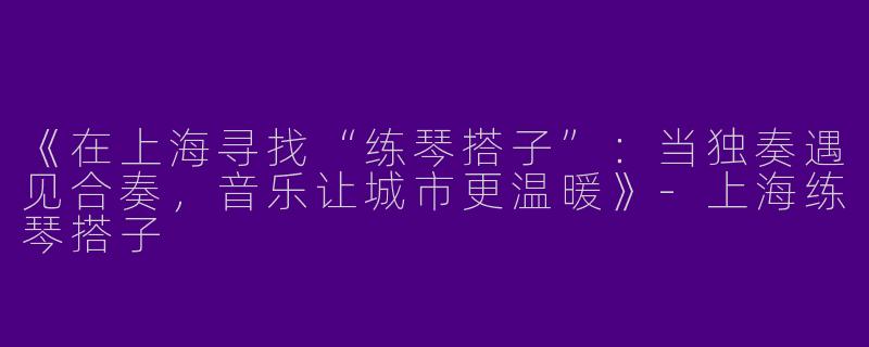 《在上海寻找“练琴搭子”：当独奏遇见合奏，音乐让城市更温暖》-上海练琴搭子