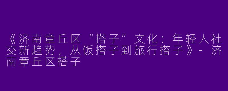 《济南章丘区“搭子”文化：年轻人社交新趋势，从饭搭子到旅行搭子》-济南章丘区搭子