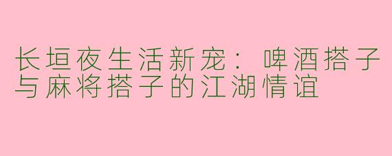 长垣夜生活新宠：啤酒搭子与麻将搭子的江湖情谊