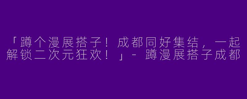 「蹲个漫展搭子！成都同好集结，一起解锁二次元狂欢！」-蹲漫展搭子成都