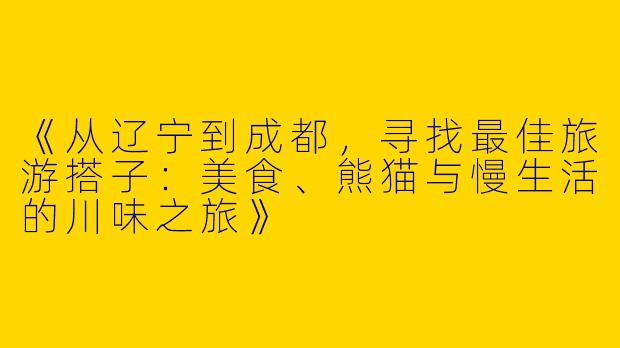 《从辽宁到成都，寻找最佳旅游搭子：美食、熊猫与慢生活的川味之旅》