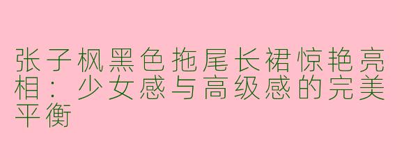 张子枫黑色拖尾长裙惊艳亮相：少女感与高级感的完美平衡