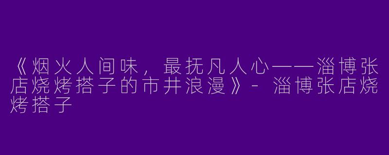 《烟火人间味，最抚凡人心——淄博张店烧烤搭子的市井浪漫》-淄博张店烧烤搭子
