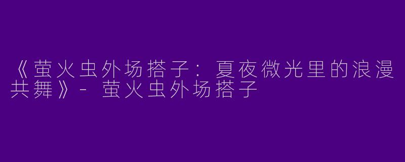 《萤火虫外场搭子：夏夜微光里的浪漫共舞》