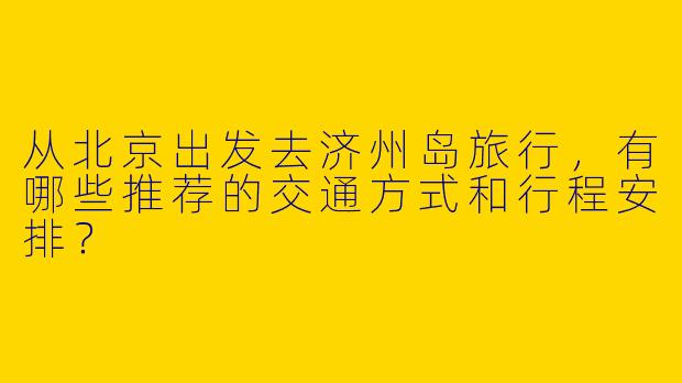 从北京出发去济州岛旅行，有哪些推荐的交通方式和行程安排？