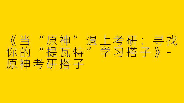 《当“原神”遇上考研：寻找你的“提瓦特”学习搭子》-原神考研搭子