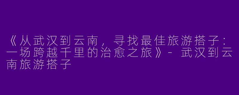 《从武汉到云南，寻找最佳旅游搭子：一场跨越千里的治愈之旅》-武汉到云南旅游搭子