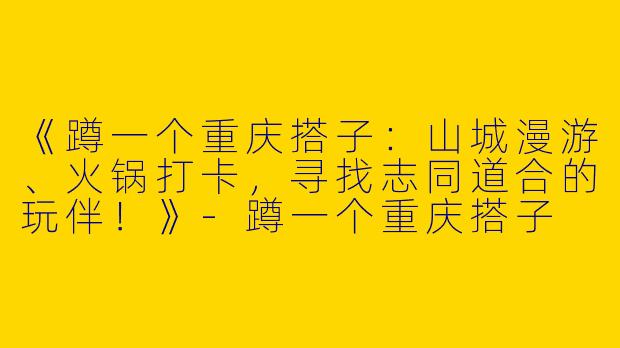 《蹲一个重庆搭子：山城漫游、火锅打卡，寻找志同道合的玩伴！》-蹲一个重庆搭子