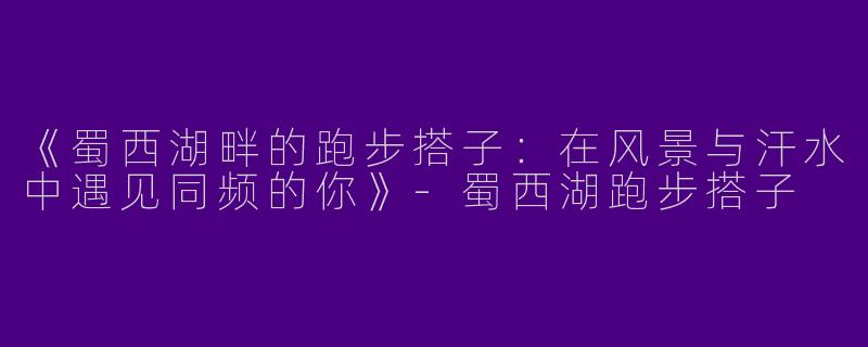 《蜀西湖畔的跑步搭子：在风景与汗水中遇见同频的你》-蜀西湖跑步搭子