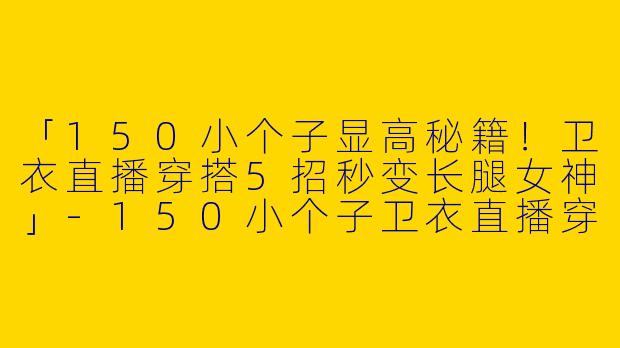 「150小个子显高秘籍！卫衣直播穿搭5招秒变长腿女神」-150小个子卫衣直播穿搭