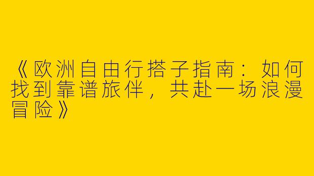 《欧洲自由行搭子指南：如何找到靠谱旅伴，共赴一场浪漫冒险》