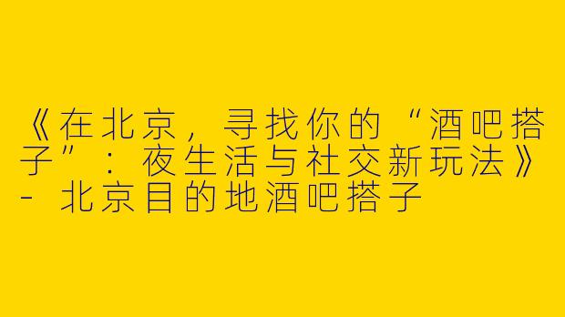 《在北京，寻找你的“酒吧搭子”：夜生活与社交新玩法》-北京目的地酒吧搭子