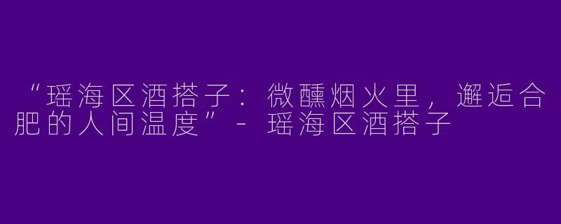 “瑶海区酒搭子：微醺烟火里，邂逅合肥的人间温度”-瑶海区酒搭子