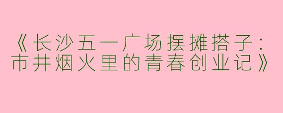 《长沙五一广场摆摊搭子：市井烟火里的青春创业记》