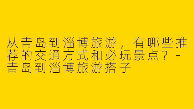 从青岛到淄博旅游，有哪些推荐的交通方式和必玩景点？-青岛到淄博旅游搭子