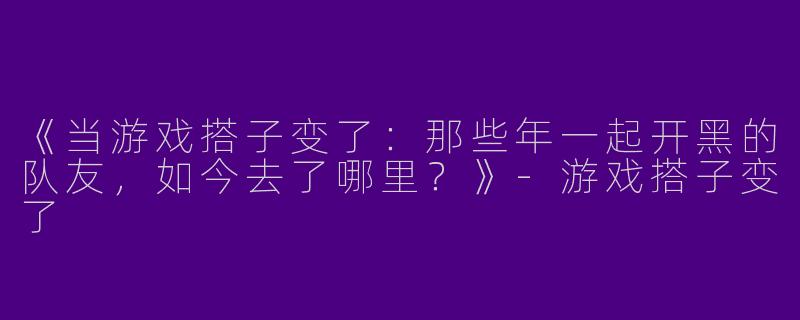 《当游戏搭子变了：那些年一起开黑的队友，如今去了哪里？》-游戏搭子变了