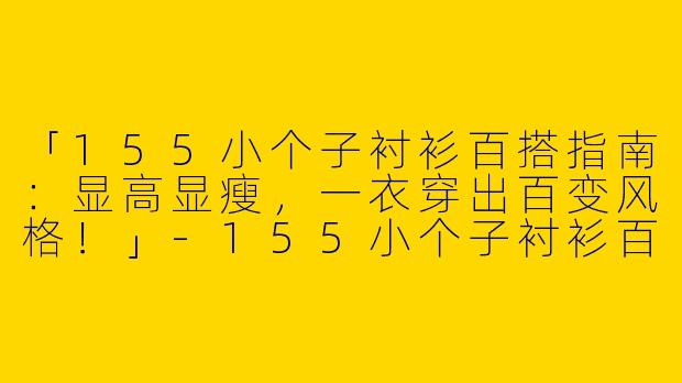 「155小个子衬衫百搭指南：显高显瘦，一衣穿出百变风格！」-155小个子衬衫百搭不