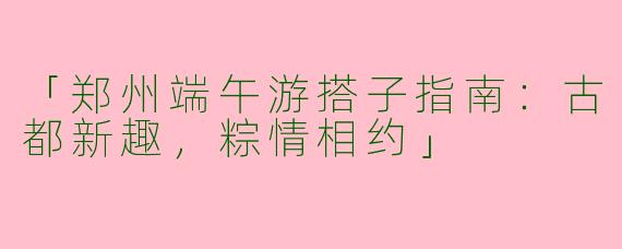 「郑州端午游搭子指南：古都新趣，粽情相约」