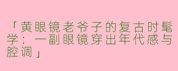 「黄眼镜老爷子的复古时髦学：一副眼镜穿出年代感与腔调」