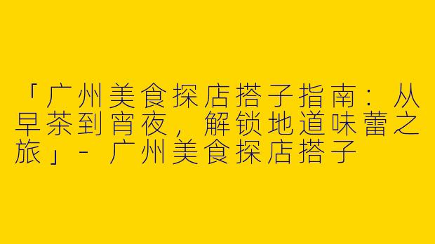 「广州美食探店搭子指南：从早茶到宵夜，解锁地道味蕾之旅」-广州美食探店搭子