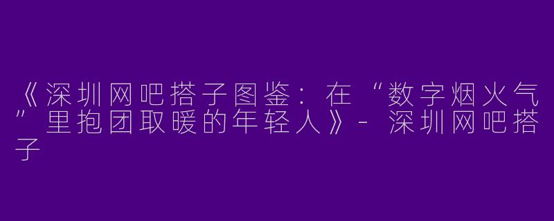 《深圳网吧搭子图鉴：在“数字烟火气”里抱团取暖的年轻人》-深圳网吧搭子