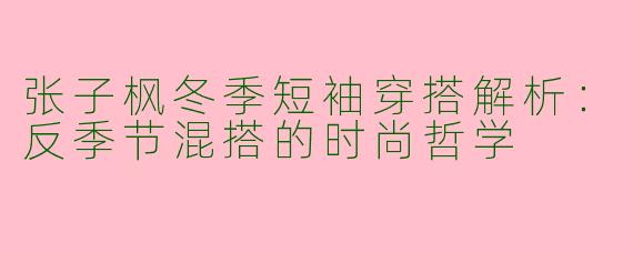 张子枫冬季短袖穿搭解析：反季节混搭的时尚哲学