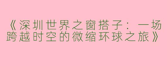 《深圳世界之窗搭子：一场跨越时空的微缩环球之旅》