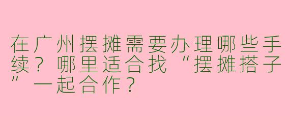 在广州摆摊需要办理哪些手续？哪里适合找“摆摊搭子”一起合作？