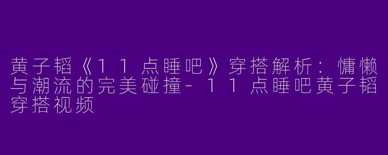 黄子韬《11点睡吧》穿搭解析：慵懒与潮流的完美碰撞-11点睡吧黄子韬穿搭视频