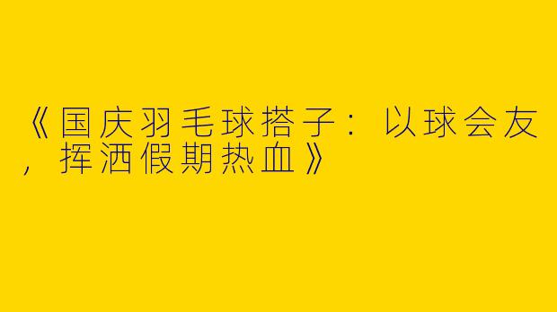 《国庆羽毛球搭子：以球会友，挥洒假期热血》