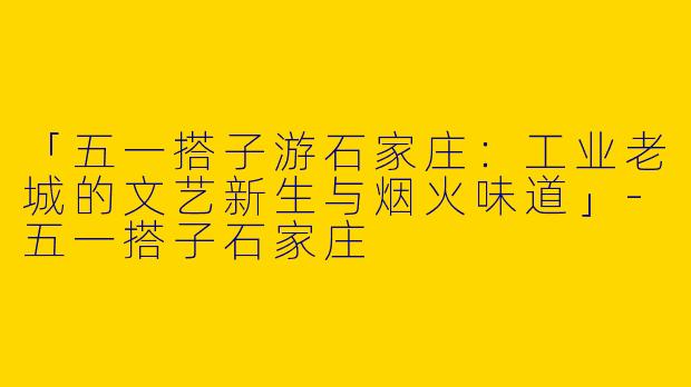 「五一搭子游石家庄：工业老城的文艺新生与烟火味道」-五一搭子石家庄