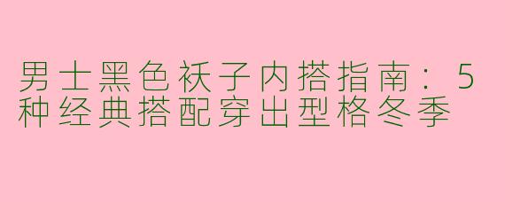 男士黑色袄子内搭指南：5种经典搭配穿出型格冬季