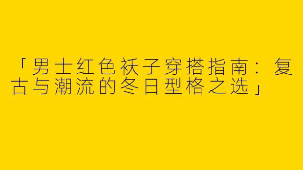 「男士红色袄子穿搭指南：复古与潮流的冬日型格之选」