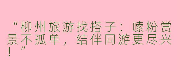 “柳州旅游找搭子：嗦粉赏景不孤单，结伴同游更尽兴！”