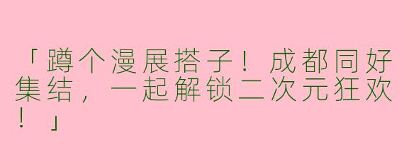 「蹲个漫展搭子！成都同好集结，一起解锁二次元狂欢！」