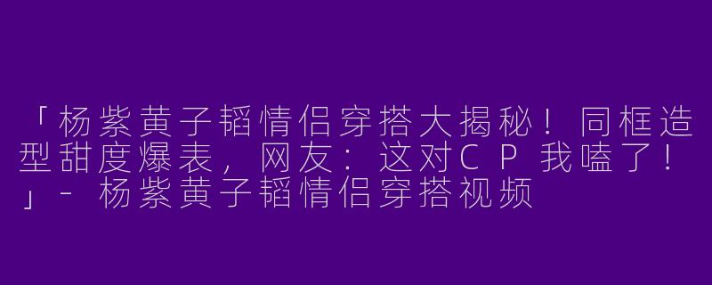 「杨紫黄子韬情侣穿搭大揭秘！同框造型甜度爆表，网友：这对CP我嗑了！」-杨紫黄子韬情侣穿搭视频