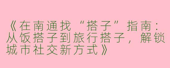 《在南通找“搭子”指南：从饭搭子到旅行搭子，解锁城市社交新方式》