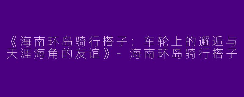 《海南环岛骑行搭子：车轮上的邂逅与天涯海角的友谊》-海南环岛骑行搭子